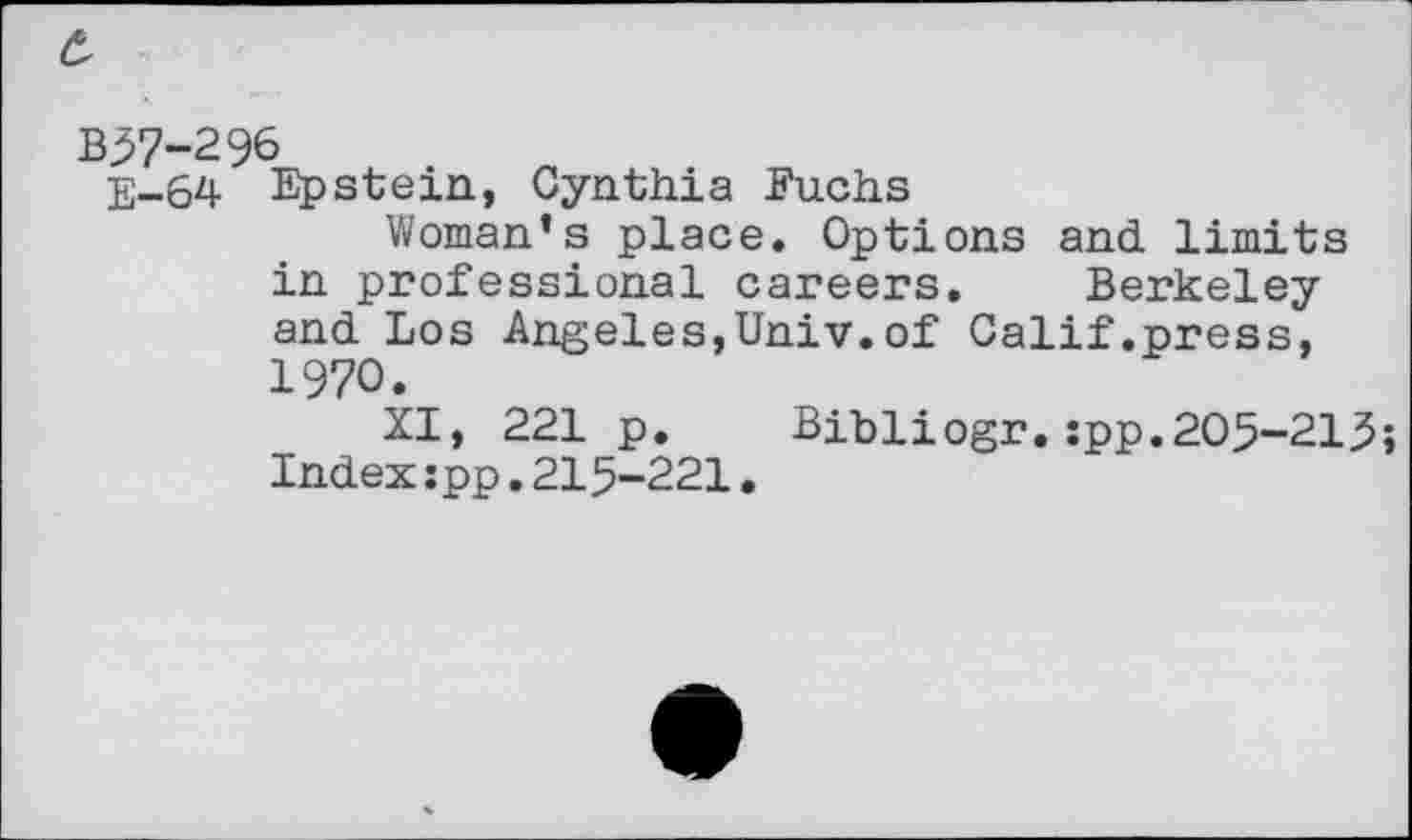 ﻿c,
B$7-296
E-64 Epstein, Cynthia Fuchs
Woman’s place. Options and limits in professional careers. Berkeley and Los Angeles,Univ.of Calif.press, 1970.
XI, 221 p. Bibliogr.:pp.205-213;
Index:pp.215-221.